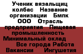 Ученик вязальщиц колбас › Название организации ­ Бмпк, ООО › Отрасль предприятия ­ Пищевая промышленность › Минимальный оклад ­ 18 000 - Все города Работа » Вакансии   . Ингушетия респ.